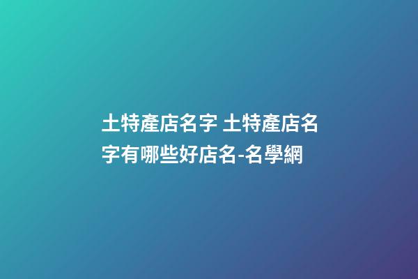土特產店名字 土特產店名字有哪些好店名-名學網